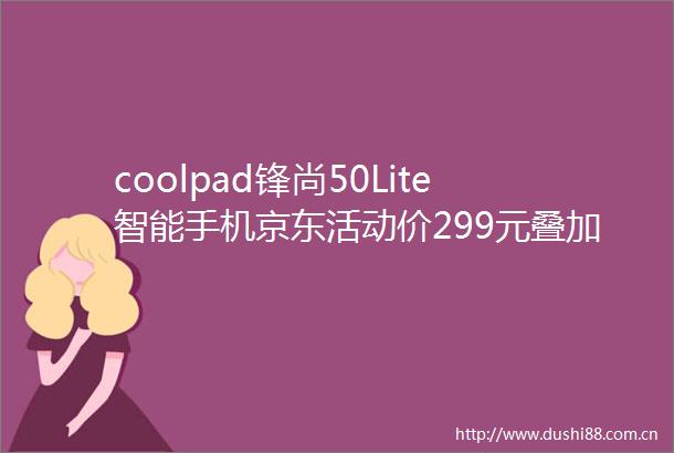 coolpad锋尚50Lite智能手机京东活动价299元叠加补贴实付253元
