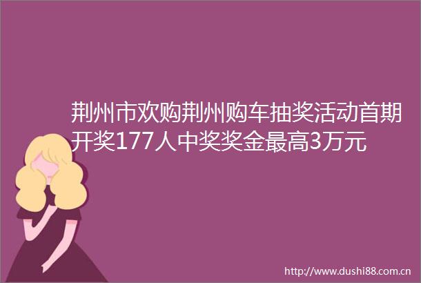 荆州市欢购荆州购车抽奖活动首期开奖177人中奖奖金最高3万元