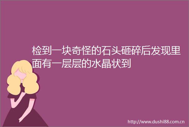 检到一块奇怪的石头砸碎后发现里面有一层层的水晶状到