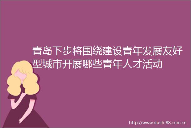 青岛下步将围绕建设青年发展友好型城市开展哪些青年人才活动