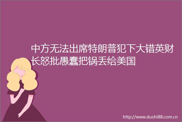 中方无法出席特朗普犯下大错英财长怒批愚蠢把锅丢给美国