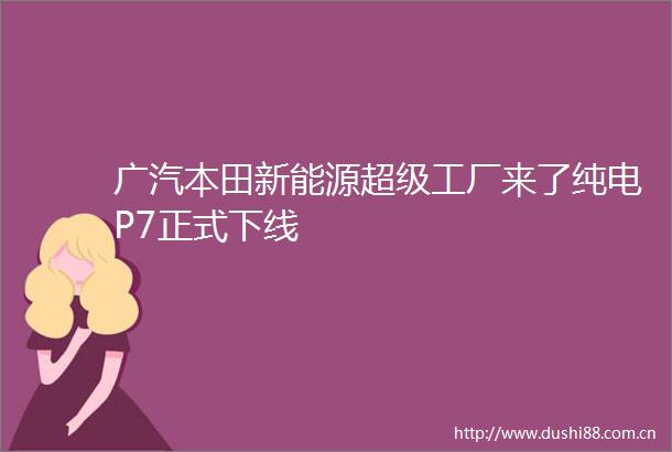 广汽本田新能源超级工厂来了纯电P7正式下线