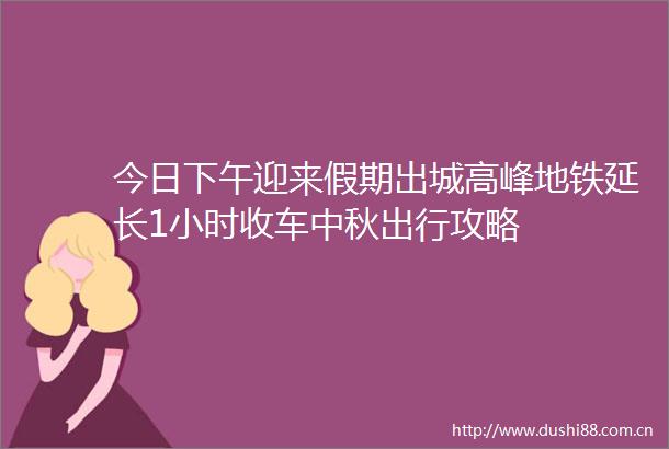 今日下午迎来假期出城高峰地铁延长1小时收车中秋出行攻略