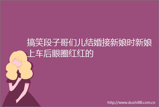 搞笑段子哥们儿结婚接新娘时新娘上车后眼圈红红的
