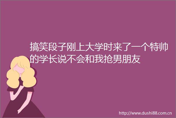 搞笑段子刚上大学时来了一个特帅的学长说不会和我抢男朋友