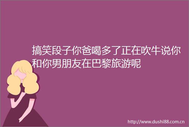 搞笑段子你爸喝多了正在吹牛说你和你男朋友在巴黎旅游呢