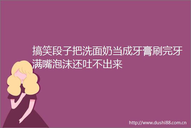搞笑段子把洗面奶当成牙膏刷完牙满嘴泡沫还吐不出来