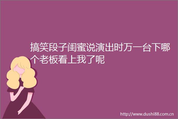 搞笑段子闺蜜说演出时万一台下哪个老板看上我了呢