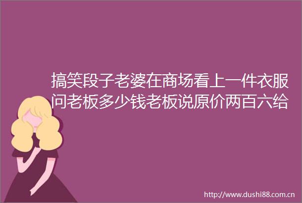 搞笑段子老婆在商场看上一件衣服问老板多少钱老板说原价两百六给你便宜点