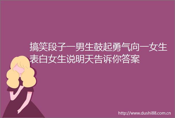 搞笑段子一男生鼓起勇气向一女生表白女生说明天告诉你答案