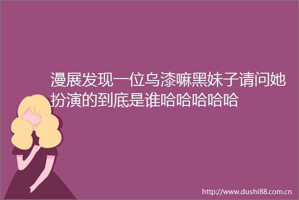 漫展发现一位乌漆嘛黑妹子请问她扮演的到底是谁哈哈哈哈哈