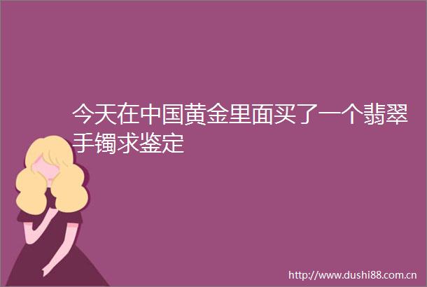 今天在黄金里面买了一个翡翠手镯求鉴定