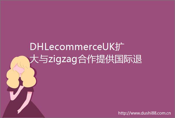 DHLecommerceUK扩大与zigzag合作提供国际退货解决方案