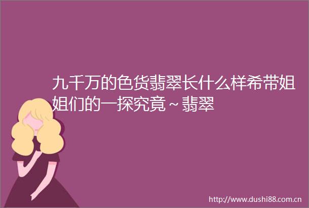 九千万的色货翡翠长什么样希带姐姐们的一探究竟～翡翠