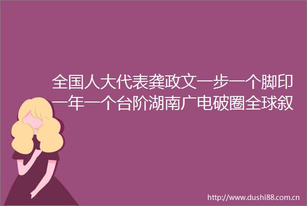 全国人大代表龚政文一步一个脚印一年一个台阶湖南广电破圈全球叙事