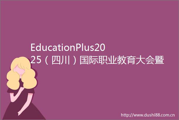 EducationPlus2025（四川）国际职业教育大会暨产教融合博览会邀请函