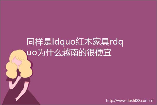 同样是ldquo红木家具rdquo为什么越南的很便宜