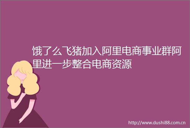 饿了么飞猪加入阿里电商事业群阿里进一步整合电商资源