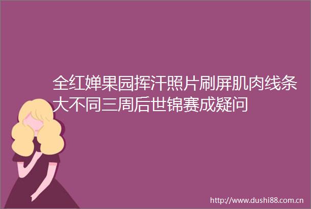 全红婵果园挥汗照片刷屏肌肉线条大不同三周后世锦赛成疑问