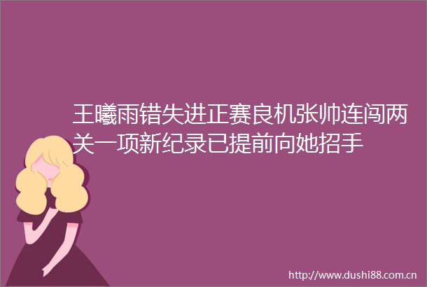 王曦雨错失进正赛良机张帅连闯两关一项新纪录已提前向她招手