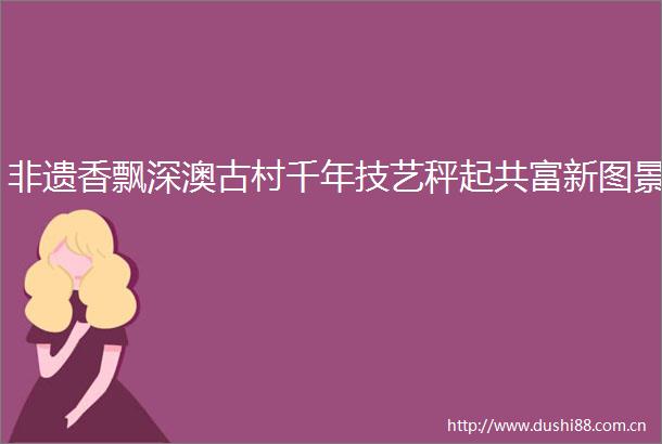 非遗香飘深澳古村千年技艺秤起共富新图景