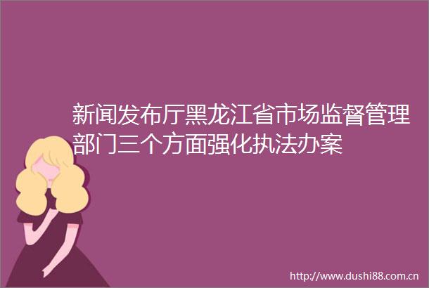 新闻发布厅黑龙江省市场监督管理部门三个方面强化办案