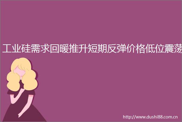工业硅需求回暖推升短期反弹价格低位震荡