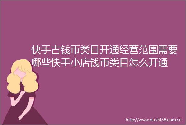 快手古钱币类目开通经营范围需要哪些快手小店钱币类目怎么开通
