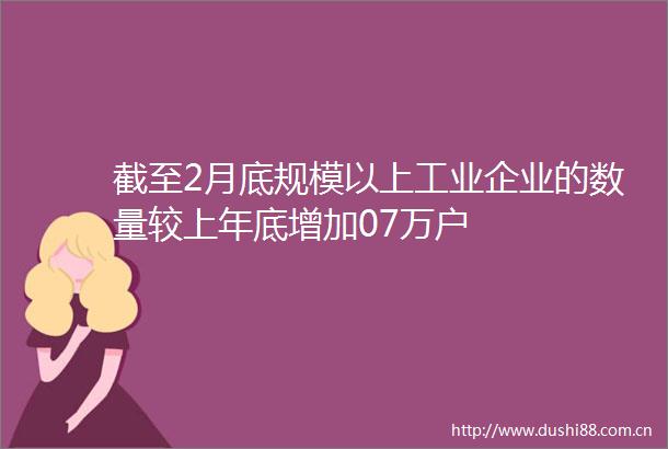 截至2月底规模以上工业企业的数量较上年底增加07万户