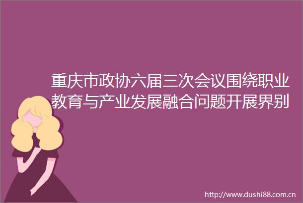 重庆市政协六届三次会议围绕职业教育与产业发展融合问题开展界别协商提高职业教育与产业发展适配度