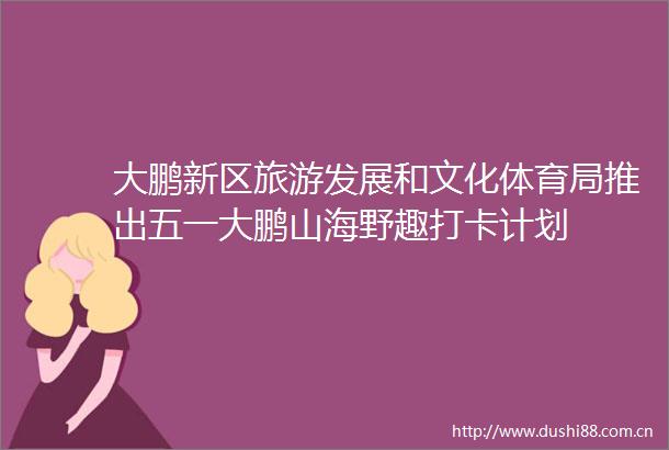 大鹏新区旅游发展和文化体育局推出五一大鹏山海野趣打卡计划