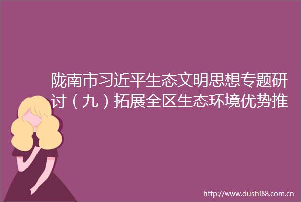 陇南市生态文明思想专题研讨（九）拓展全区生态环境优势推进生态环境提质增效