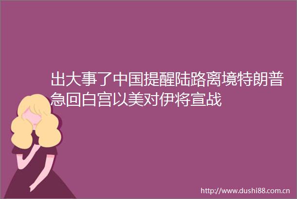 出大事了提醒陆路离境特朗普急回白宫以美对伊将宣战