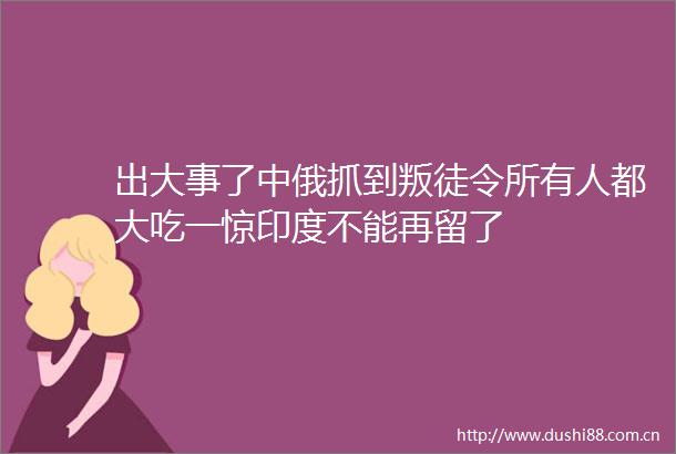 出大事了中俄抓到叛徒令所有人都大吃一惊印度不能再留了