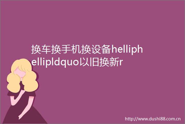换车换手机换设备helliphellipldquo以旧换新rdquo撬动万亿市场钱从哪来