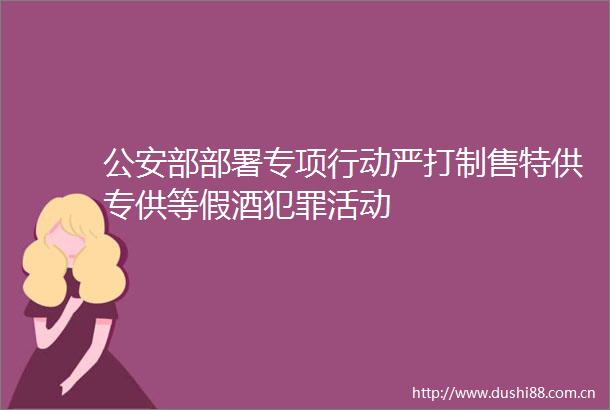 部部署专项行动严打制售特供专供等假酒活动