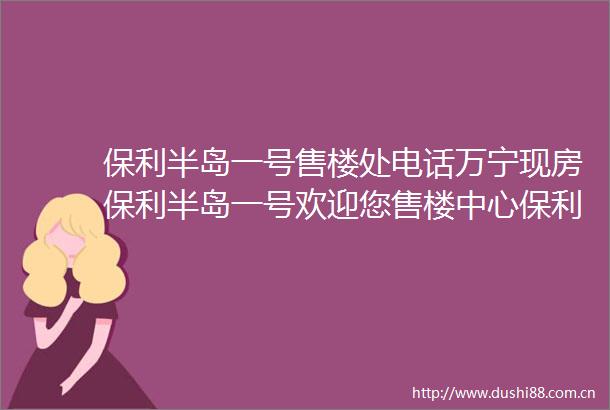 保利半岛一号售楼处电话万宁现房保利半岛一号欢迎您售楼中心保利半岛一号楼盘详情