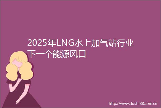 2025年LNG水上加气站行业下一个能源风口