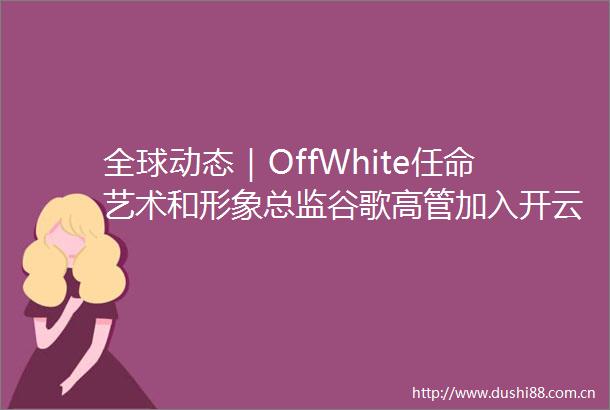 全球动态｜OffWhite任命艺术和形象总监谷歌高管加入开云董事会Dior于首尔办秀