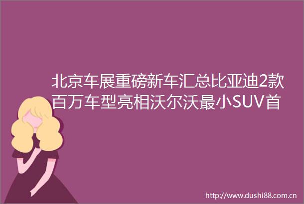 北京车展重磅新车汇总比亚迪2款百万车型亮相沃尔沃最小SUV首发