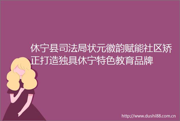 休宁县司法局状元徽韵赋能社区矫正打造独具休宁特色教育品牌