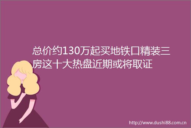 总价约130万起买地铁口精装三房这十大热盘近期或将取证