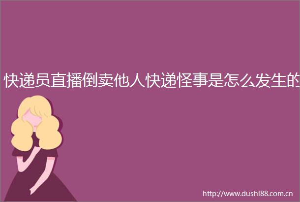 快递员直播倒卖他人快递怪事是怎么发生的