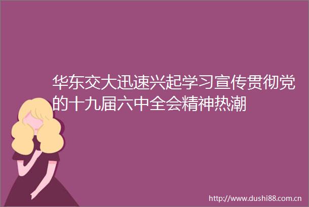华东交大迅速兴起学习宣传贯彻党的十九届六中全会精神热潮