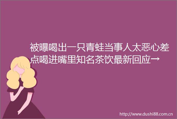 被曝喝出一只青蛙当事人太恶心差点喝进嘴里知名茶饮最新回应→