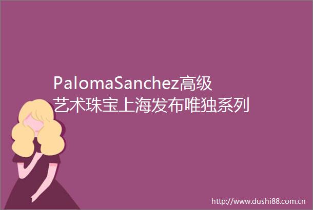 PalomaSanchez高级艺术珠宝上海发布唯独系列