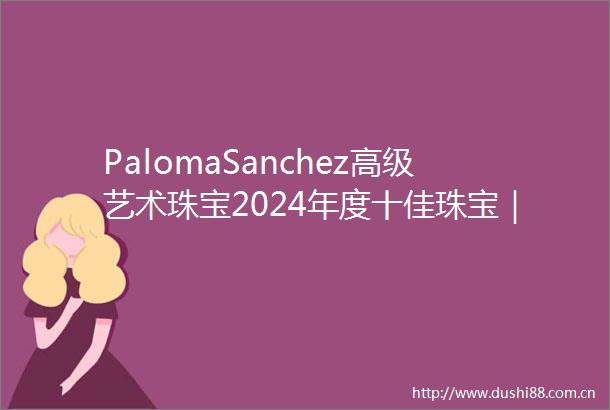 PalomaSanchez高级艺术珠宝2024年度十佳珠宝｜以稀有的矿物和宝石创造性的切割工艺重新定义想象的力量