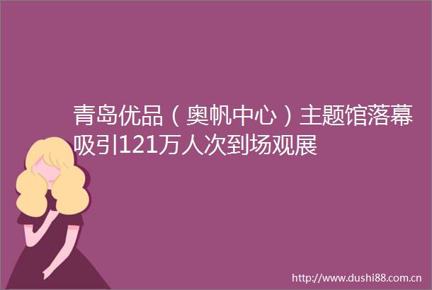 青岛优品（奥帆中心）主题馆落幕吸引121万人次到场观展