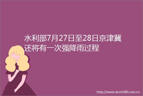 水利部7月27日至28日京津冀还将有一次强降雨过程