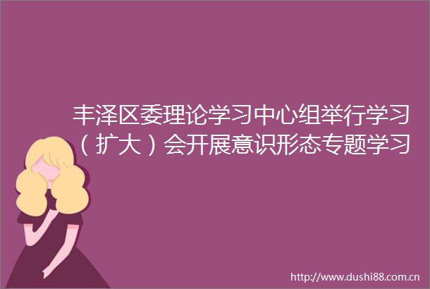 丰泽区委理论学习中心组举行学习（扩大）会开展意识形态专题学习